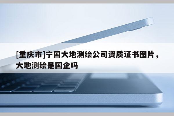 [重庆市]宁国大地测绘公司资质证书图片，大地测绘是国企吗
