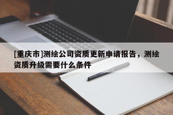 [重庆市]测绘公司资质更新申请报告，测绘资质升级需要什么条件