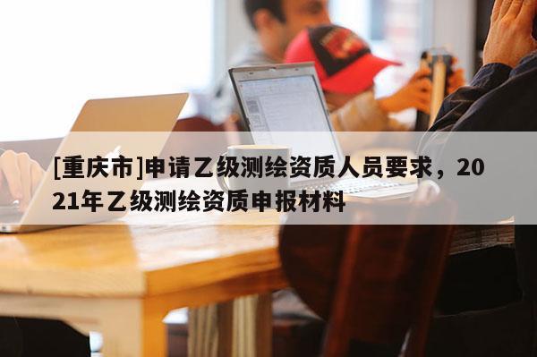 [重庆市]申请乙级测绘资质人员要求，2021年乙级测绘资质申报材料