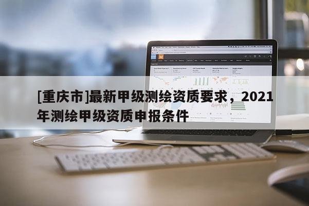 [重庆市]最新甲级测绘资质要求，2021年测绘甲级资质申报条件