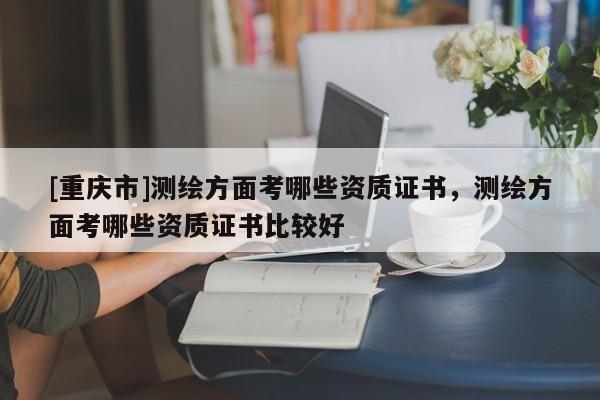 [重庆市]测绘方面考哪些资质证书，测绘方面考哪些资质证书比较好