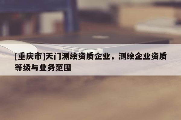 [重庆市]天门测绘资质企业，测绘企业资质等级与业务范围