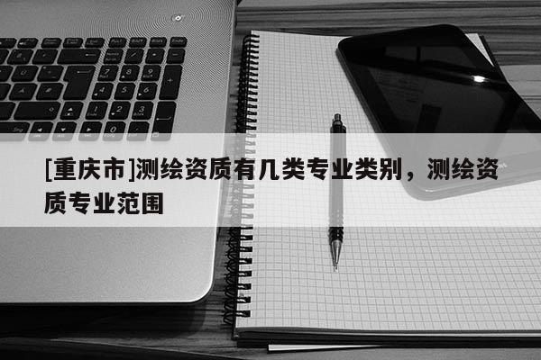 [重庆市]测绘资质有几类专业类别，测绘资质专业范围