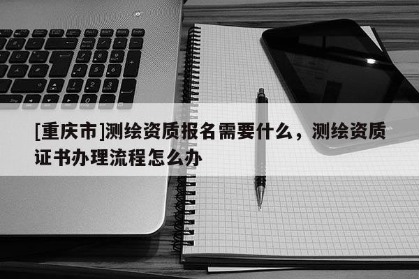 [重庆市]测绘资质报名需要什么，测绘资质证书办理流程怎么办
