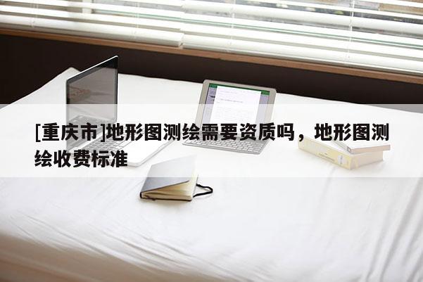 [重庆市]地形图测绘需要资质吗，地形图测绘收费标准