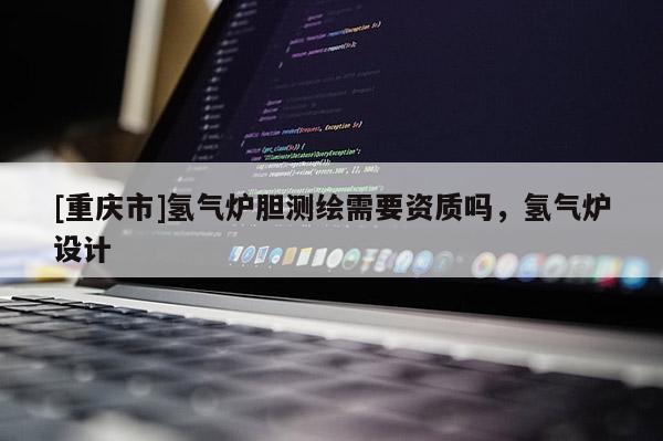 [重庆市]氢气炉胆测绘需要资质吗，氢气炉设计