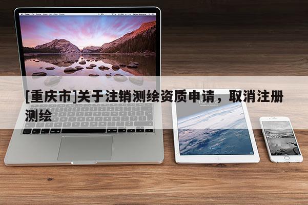 [重庆市]关于注销测绘资质申请，取消注册测绘