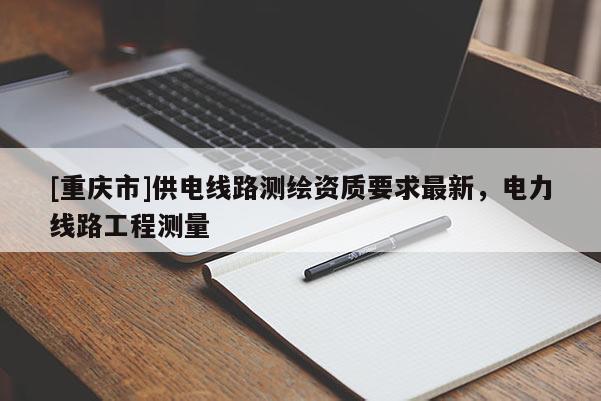 [重庆市]供电线路测绘资质要求最新，电力线路工程测量