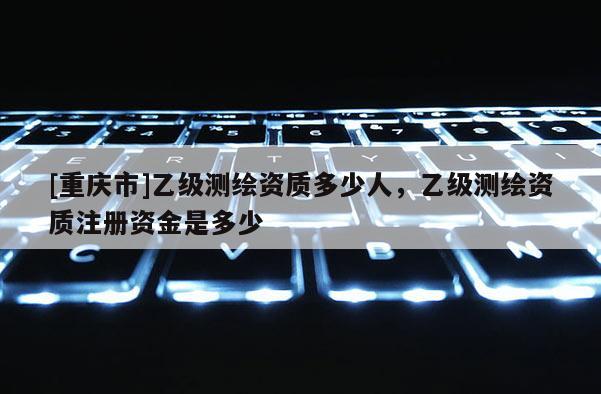 [重庆市]乙级测绘资质多少人，乙级测绘资质注册资金是多少