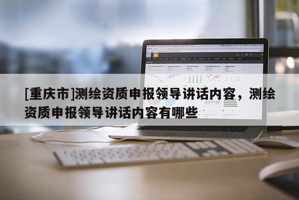 [重庆市]测绘资质申报领导讲话内容，测绘资质申报领导讲话内容有哪些