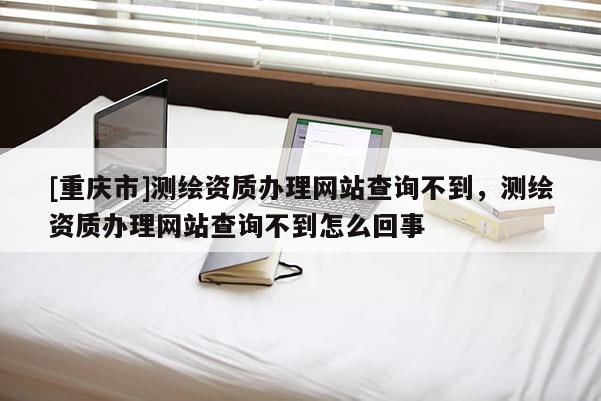 [重庆市]测绘资质办理网站查询不到，测绘资质办理网站查询不到怎么回事