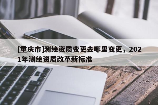 [重庆市]测绘资质变更去哪里变更，2021年测绘资质改革新标准