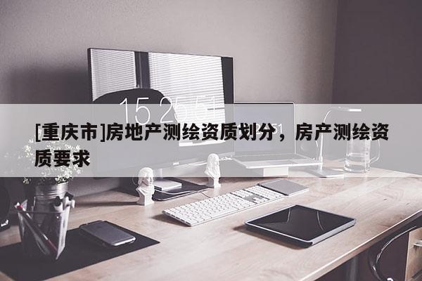 [重庆市]房地产测绘资质划分，房产测绘资质要求