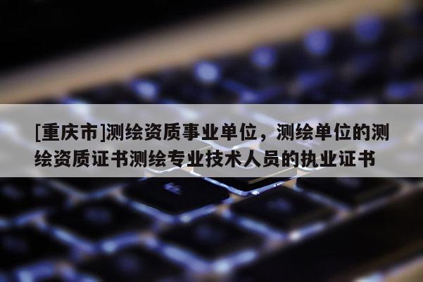 [重庆市]测绘资质事业单位，测绘单位的测绘资质证书测绘专业技术人员的执业证书