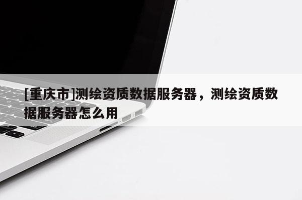 [重庆市]测绘资质数据服务器，测绘资质数据服务器怎么用