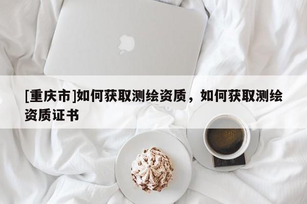 [重庆市]如何获取测绘资质，如何获取测绘资质证书