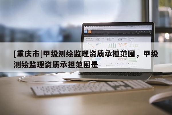 [重庆市]甲级测绘监理资质承担范围，甲级测绘监理资质承担范围是
