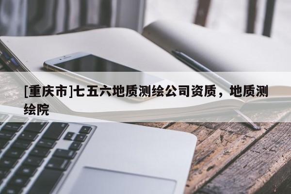 [重庆市]七五六地质测绘公司资质，地质测绘院