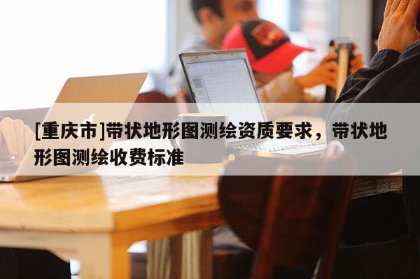 [重庆市]带状地形图测绘资质要求，带状地形图测绘收费标准