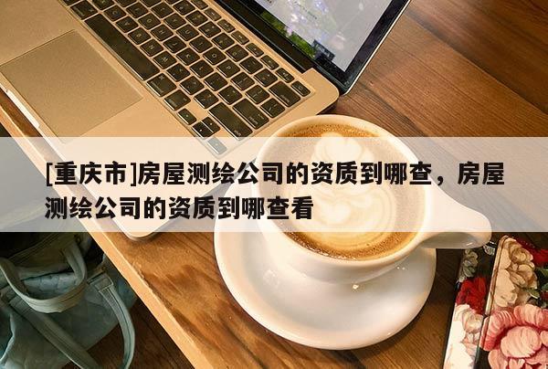 [重庆市]房屋测绘公司的资质到哪查，房屋测绘公司的资质到哪查看
