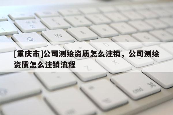 [重庆市]公司测绘资质怎么注销，公司测绘资质怎么注销流程