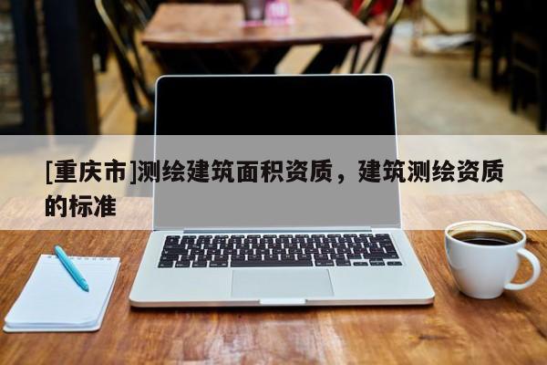 [重庆市]测绘建筑面积资质，建筑测绘资质的标准