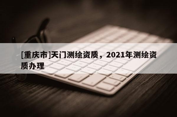 [重庆市]天门测绘资质，2021年测绘资质办理