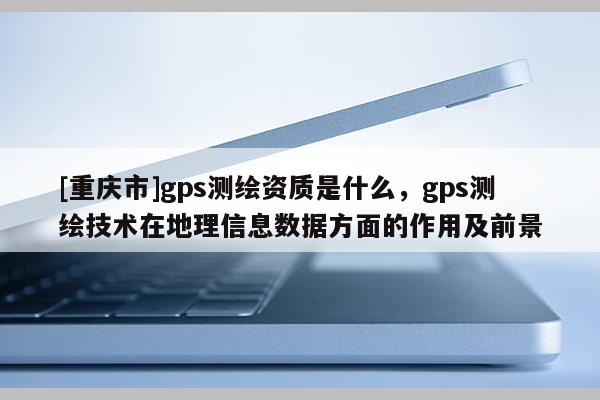 [重庆市]gps测绘资质是什么，gps测绘技术在地理信息数据方面的作用及前景