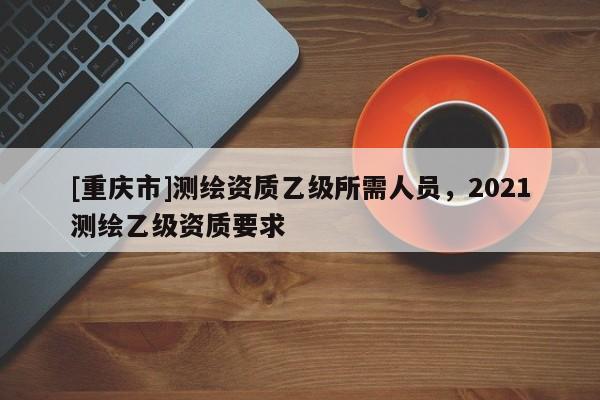 [重庆市]测绘资质乙级所需人员，2021测绘乙级资质要求
