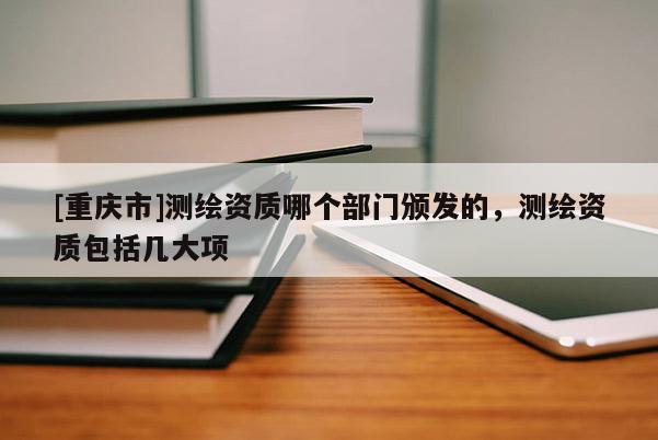 [重庆市]测绘资质哪个部门颁发的，测绘资质包括几大项