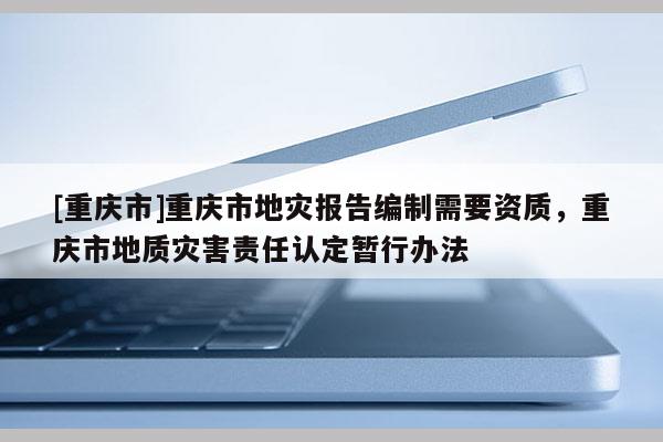 [重庆市]重庆市地灾报告编制需要资质，重庆市地质灾害责任认定暂行办法