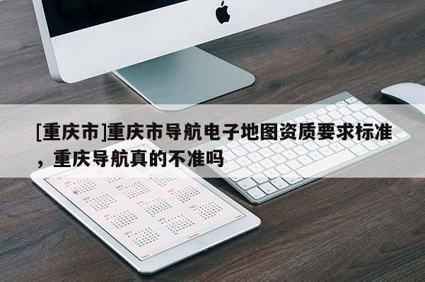 [重庆市]重庆市导航电子地图资质要求标准，重庆导航真的不准吗