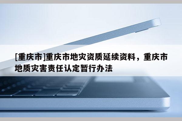 [重庆市]重庆市地灾资质延续资料，重庆市地质灾害责任认定暂行办法