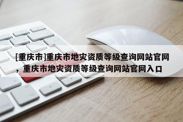 [重庆市]重庆市地灾资质等级查询网站官网，重庆市地灾资质等级查询网站官网入口