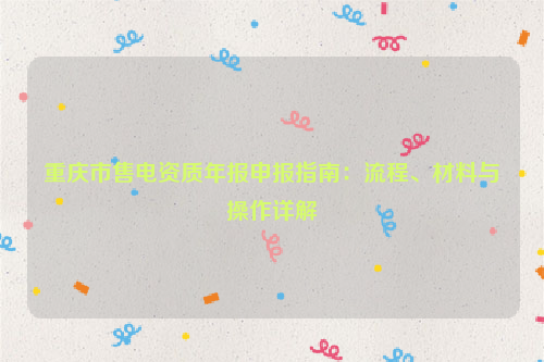 重庆市售电资质年报申报指南：流程、材料与操作详解