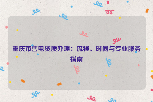 重庆市售电资质办理：流程、时间与专业服务指南