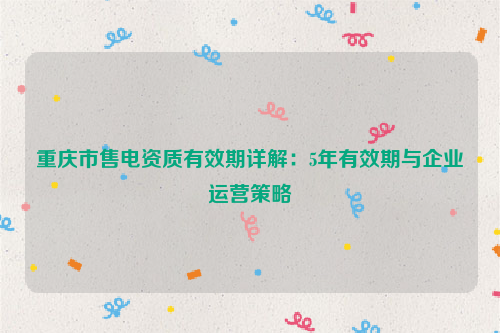 重庆市售电资质有效期详解：5年有效期与企业运营策略