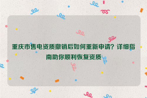 重庆市售电资质撤销后如何重新申请？详细指南助你顺利恢复资质