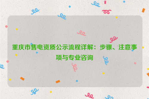 重庆市售电资质公示流程详解：步骤、注意事项与专业咨询
