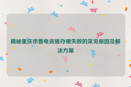 揭秘重庆市售电资质办理失败的常见原因及解决方案