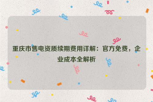 重庆市售电资质续期费用详解：官方免费，企业成本全解析