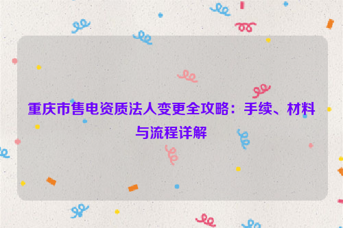 重庆市售电资质法人变更全攻略：手续、材料与流程详解