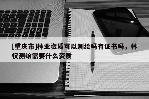 [重庆市]林业资质可以测绘吗有证书吗，林权测绘需要什么资质