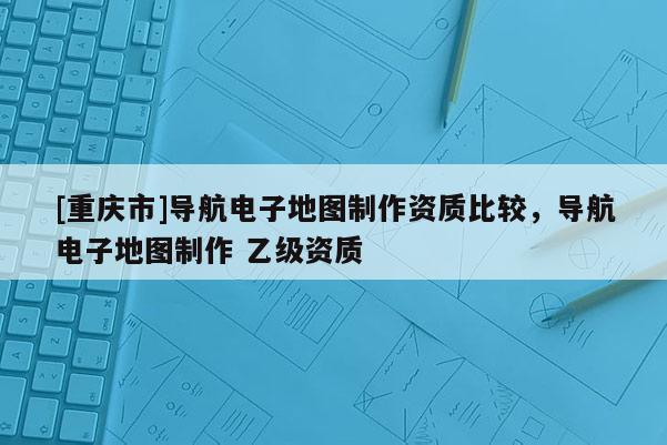 [重庆市]导航电子地图制作资质比较，导航电子地图制作 乙级资质