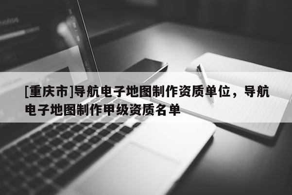 [重庆市]导航电子地图制作资质单位，导航电子地图制作甲级资质名单