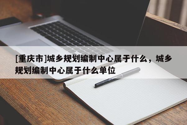 [重庆市]城乡规划编制中心属于什么，城乡规划编制中心属于什么单位