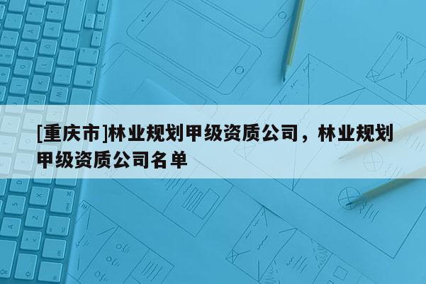 [重庆市]林业规划甲级资质公司，林业规划甲级资质公司名单