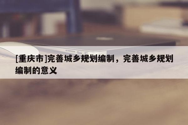 [重庆市]完善城乡规划编制，完善城乡规划编制的意义