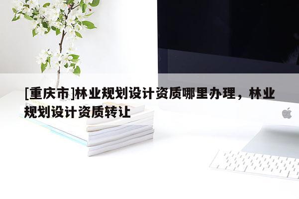 [重庆市]林业规划设计资质哪里办理，林业规划设计资质转让