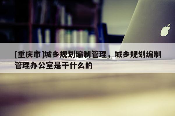 [重庆市]城乡规划编制管理，城乡规划编制管理办公室是干什么的